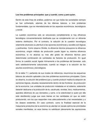 Los tres problemas principales: que y cuando, como y para quien.
Dentro de esta línea de análisis, podemos ver que todas las sociedades siempre
se han enfrentado, además de los dilemas básicos, a tres problemas
fundamentales, que se interrelacionaba en los aspectos económicos, tecnológicos
y social.
La cuestión económica solo se solucionara completamente si hay eficiencia
tecnológica convenientemente dosificada que se complemente con un eficiente
sistema distributivo. Por el contrario, la solución de la cuestión tecnológica
solamente alcanzara su plenitud si las opciones económicas y sociales son lógicas
y pertinentes. Como observo Shckle, la eficiencia técnica presupone la eficiencia
económica; ningún método de producción puede lograr su máxima eficiencia
económica, si no alcanza su mas alto grado de eficiencia técnica para
determinada combinación de cantidades de factores de producción. En igual
forma, la cuestión social, ligada íntimamente a los problemas del bienestar, solo
será satisfactoriamente solucionada, cuando se integre a la solución de los
asuntos económicos y tecnológicos.
En la tabla 7.1, partiendo de sus niveles de referencia, resumimos los esquemas
básicos de solución aplicable a los tres problemas económicos principales. Como
se observa, la solución del problema que y cuando producir implica la adopción de
opiniones lógicas, situadas necesariamente dentro de las fronteras de producción
de la economía. Las unidades de producción instaladas en el sistema, solamente
deberán dedicarse a la producción de te, cacahuate, revistas, lana, medicamentos,
aparatos eléctricos de uso domestico y carne, si la colectividad (o quien por ella
este decidiendo) juzga que esos bienes en las cantidades en que se están
produciendo, son los que responden mas adecuadamente a las necesidades y a
los deseos existentes. En caso contrario, como la finalidad esencial de la
maquinaria productiva de la economía es atender en escala optima las prioridades
sociales manifiestas, so esos bienes no satisfacen plenamente las aspiraciones
47
 