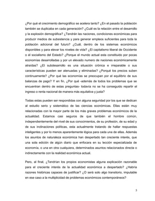 ¿Por qué el crecimiento demográfico se acelera tanto? ¿En el pasado la población
también se duplicaba en cada generación? ¿Cuál es la relación entre el desarrollo
y la explosión demográfica? ¿Tendrán las naciones, condiciones económicas para
producir medios de subsistencia y para generar empleos suficientes para toda la
población adicional del futuro? ¿Cuál, dentro de los sistemas económicos
disponibles y para elevar los niveles de vida? ¿El capitalismo liberal de Occidente
o el socialismo del Estado? ¿Porque el mundo actual esta constituido por pocas
economías desarrolladas y por un elevado numero de naciones económicamente
atraídas? ¿El subdesarrollo es una situación crónica e irreparable o sus
características pueden ser atenuadas y eliminadas? ¿Porqué los precios suben
continuamente? ¿Por qué las economías se preocupan por el equilibrio de sus
balanzas de pago? Y en fin, ¿Por qué -además de todos los problemas que se
encuentran dentro de estas preguntas- todavía no se ha conseguido repartir el
ingreso o renta nacional de manera más equitativa y justa?
Todas estas pueden ser respondidas con alguna seguridad por los que se dedican
al estudio serio y sistemático de las ciencias económicas. Ellas están muy
relacionadas con la mayor parte de los más graves problemas económicos de la
actualidad. Estamos casi seguros de que también el hombre común,
independientemente del nivel de sus conocimientos, de su profesión, de su edad y
de sus inclinaciones políticas, esta actualmente tratando de hallar respuestas
inteligentes y por lo menos aparentemente lógica para cada una de ellas. Además
los asuntos de naturaleza económica han despertado tan creciente interés, que
una sola edición de algún diario que enfocara en su lección especializada de
economía, o una en otra cualquiera, determinados asuntos relacionados directa o
indirectamente con la realidad económica actual.
Pero, al final, ¿Tendrían los propios economistas alguna explicación razonable
para el creciente interés de la actualidad económica a despertado? ¿Habría
razones históricas capaces de justificar? ¿O será solo algo transitorio, imputable
en ese caso a la multiplicidad de problemas económicos contemporáneos?
5
 