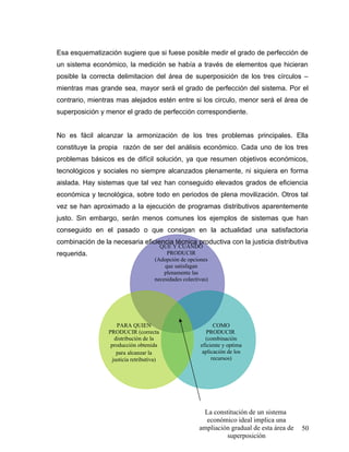 PARA QUIEN
PRODUCIR (correcta
distribución de la
producción obtenida
para alcanzar la
justicia retributiva)
QUE Y CUANDO
PRODUCIR
(Adopción de opciones
que satisfagan
plenamente las
necesidades colectivas)
COMO
PRODUCIR
(combinación
eficiente y optima
aplicación de los
recursos)
La constitución de un sistema
económico ideal implica una
ampliación gradual de esta área de
superposición
Esa esquematización sugiere que si fuese posible medir el grado de perfección de
un sistema económico, la medición se había a través de elementos que hicieran
posible la correcta delimitacion del área de superposición de los tres círculos –
mientras mas grande sea, mayor será el grado de perfección del sistema. Por el
contrario, mientras mas alejados estén entre si los circulo, menor será el área de
superposición y menor el grado de perfección correspondiente.
No es fácil alcanzar la armonización de los tres problemas principales. Ella
constituye la propia razón de ser del análisis económico. Cada uno de los tres
problemas básicos es de difícil solución, ya que resumen objetivos económicos,
tecnológicos y sociales no siempre alcanzados plenamente, ni siquiera en forma
aislada. Hay sistemas que tal vez han conseguido elevados grados de eficiencia
económica y tecnológica, sobre todo en periodos de plena movilización. Otros tal
vez se han aproximado a la ejecución de programas distributivos aparentemente
justo. Sin embargo, serán menos comunes los ejemplos de sistemas que han
conseguido en el pasado o que consigan en la actualidad una satisfactoria
combinación de la necesaria eficiencia técnica productiva con la justicia distributiva
requerida.
50
 