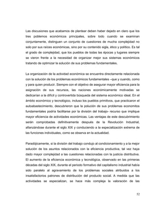 Las discusiones que acabamos de plantear deben haber dejado en claro que los
tres poblemos económicos principales, sobre todo cuando se examinan
conjuntamente, distinguen un conjunto de cuestiones de mucha complejidad no
solo por sus raíces económicas, sino por su contenido sigla, ético y político. Es tal
el grado de complejidad, que los pueblos de todas las épocas y lugares siempre
se vieron frente a la necesidad de organizar mejor sus sistemas económicos
tratando de optimizar la solución de sus problemas fundamentales.
La organización de la actividad económica se encuentra directamente relacionada
con la solución de los problemas económicos fundamentales –que y cuando, como
y para quien producir. Siempre con el objetivo de asegurar mayor eficiencia para la
asignación de sus recursos, las naciones económicamente motivadas se
dedicarían a la difícil y controvertida búsqueda del sistema económico ideal. En el
ámbito económico y tecnológico, incluso los pueblos primitivos, que practicaron el
autoabastecimiento, descubrieron que la polución de sus problemas economitos
fundamentales podría facilitarse por la división del trabajo- recurso que implique
mayor eficiencia de actividades económicas. Las ventajas de este descubrimiento
serán comprobadas definitivamente después de la Revolución Industrial,
afianzándose durante el siglo XIX y conduciendo a la especialización extrema de
las funciones individuales, como se observa en la actualidad.
Paradójicamente, si la división del trabajo condujo al condicionamiento y a la mejor
solución de los asuntos relacionados con la eficiencia productiva, tal vez haya
dado mayor complejidad a las cuestiones relacionadas con la justicia distributiva.
El aumento de la eficiencia económica y tecnológica, observado en las primeras
décadas del siglo XIX, durante el periodo formativo del capitalismo industrial había
sido paralelo al agravamiento de los problemas sociales atribuidos a los
insatisfactorios patrones de distribución del producto social. A medida que las
actividades se especializan, se hace más compleja la valoración de las
52
 