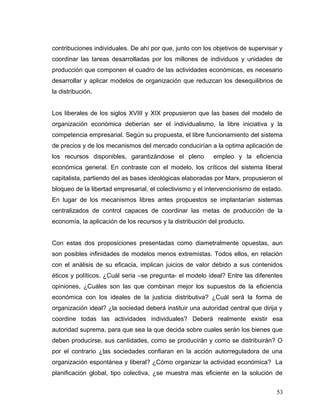 contribuciones individuales. De ahí por que, junto con los objetivos de supervisar y
coordinar las tareas desarrolladas por los millones de individuos y unidades de
producción que componen el cuadro de las actividades económicas, es necesario
desarrollar y aplicar modelos de organización que reduzcan los desequilibrios de
la distribución.
Los liberales de los siglos XVIII y XIX propusieron que las bases del modelo de
organización económica deberían ser el individualismo, la libre iniciativa y la
competencia empresarial. Según su propuesta, el libre funcionamiento del sistema
de precios y de los mecanismos del mercado conducirían a la optima aplicación de
los recursos disponibles, garantizándose el pleno empleo y la eficiencia
económica general. En contraste con el modelo, los críticos del sistema liberal
capitalista, partiendo del as bases ideológicas elaboradas por Marx, propusieron el
bloqueo de la libertad empresarial, el colectivismo y el intervencionismo de estado.
En lugar de los mecanismos libres antes propuestos se implantarían sistemas
centralizados de control capaces de coordinar las metas de producción de la
economía, la aplicación de los recursos y la distribución del producto.
Con estas dos proposiciones presentadas como diametralmente opuestas, aun
son posibles infinidades de modelos menos extremistas. Todos ellos, en relación
con el análisis de su eficacia, implican juicios de valor debido a sus contenidos
éticos y políticos. ¿Cuál seria –se pregunta- el modelo ideal? Entre las diferentes
opiniones, ¿Cuáles son las que combinan mejor los supuestos de la eficiencia
económica con los ideales de la justicia distributiva? ¿Cuál será la forma de
organización ideal? ¿la sociedad deberá instituir una autoridad central que dirija y
coordine todas las actividades individuales? Deberá realmente existir esa
autoridad suprema, para que sea la que decida sobre cuales serán los bienes que
deben producirse, sus cantidades, como se producirán y como se distribuirán? O
por el contrario ¿las sociedades confiaran en la acción autorreguladora de una
organización espontánea y liberal? ¿Cómo organizar la actividad económica? La
planificación global, tipo colectiva, ¿se muestra mas eficiente en la solución de
53
 