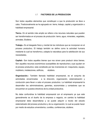 1.7 FACTORES DE LA PRODUCCION
Son todos aquellos elementos que constituyen a que la producción se lleve a
cabo. Tradicionalmente se ha agrupado en: tierra, trabajo, capital y organización o
habilidad empresarial.
Tierra.- En el sentido más amplio se refiere a los recursos naturales que pueden
ser transformados en el proceso de producción: tierra, agua, minerales, vegetales,
animales. Etcétera.
Trabajo.- Es el desgaste físico y mental de los individuos que se incorporan en el
proceso productivo. El trabajo también se define como la actividad humana
mediante la cual se transforma y adapta la naturaleza para la satisfacción de sus
necesidades.
Capital.- Son todos aquellos bienes que nos sirven para producir otros bienes.
Son aquellos recursos económicos susceptibles de reproducirse y que ayudan en
el proceso productivo; esta constituido por las inversiones en: maquinaria, equipo,
mobiliario, instalaciones, edificios, etcétera.
Organización.- También llamada habilidad empresarial, es el conjunto de
actividades encaminadas a la dirección, organización, sistematización y
conducción para llevar a cabo el proceso productivo. La habilidad empresarial la
desarrollan los administradores, gerentes, economistas y contadores que se
encuentran en puestos directivos de la unidad productiva.
No debe confundirse la habilidad empresarial con el empresario ya que este
generalmente es el dueño de la empresa o negocio, en cambio la habilidad
empresarial debe desarrollarse y se puede adquirir a través del estudio
sistematizado del proceso productivo y de su organización, lo cual se puede hacer
por medio de estudios universitarios, cursillos, conferencias, etcétera.
55
 