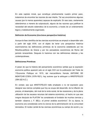 En esta capitulo inicial, que constituye prácticamente nuestro primer paso,
trataremos de encontrar las razones de ese interés. Tal vez encontremos algunas
causas (por lo menos aparentes) capaces de explicarlo. En ese caso, ciertamente
obtendremos a manera de subproducto, alguna de las razones que justifican la
necesidad del estudio sistemático de la economía, a través de un ordenamiento
lógico y metódicamente organizado.
Definición de Economía (Una breve perspectiva histórica)
Aunque la fase científica de las ciencias económicas se empezó a desarrollar solo
a partir del siglo XVIII, con el objeto de tener una perspectiva histórica
examinaremos las definiciones primitivas de la economía establecida por los
filósofos-políticos de Grecia y por los pensadores económicos de Roma del
periodo renacentista. Después lo haremos con las definiciones clásicas y las
contemporáneas.
Definiciones Primitivas
A pesar de que la historia del pensamiento económico señala que la expresión
economía política apareció solo en el siglo XVII con la publicación del Traite de
1’Economie Politique en 1615, del mercantilismo francés ANTOINE DE
MONTCHR ETIEN (1576-1621), hay autores que la atribuyen a ARISTOTELES
(384-322 A.C.).
En verdad, sea que ARISTOTELES halla empleado o no tal expresión para
designar esa ciencia completa que hoy se ocupa del desarrollo, de la inflación de
precios, el desempleo, del nivel de la renta social, de las recesiones y de la plena
utilización de los escasos recursos del sistema económico, el hecho en que ese
insigne discípulo de PLATON “es considerado el fundador de muchas ciencias y
también -observa J. F. BELL- el primer analista económico”. En su época, la
economía era considerada como la ciencia de la administración de la comunidad
domestica. El núcleo cental de las ciencias económicas su campo de acción y su
6
 