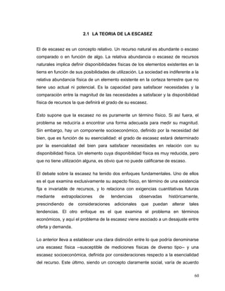 2.1 LA TEORIA DE LA ESCASEZ
El de escasez es un concepto relativo. Un recurso natural es abundante o escaso
comparado o en función de algo. La relativa abundancia o escasez de recursos
naturales implica definir disponibilidades físicas de los elementos existentes en la
tierra en función de sus posibilidades de utilización. La sociedad es indiferente a la
relativa abundancia física de un elemento existente en la corteza terrestre que no
tiene uso actual ni potencial. Es la capacidad para satisfacer necesidades y la
comparación entre la magnitud de las necesidades a satisfacer y la disponibilidad
física de recursos la que definirá el grado de su escasez.
Esto supone que la escasez no es puramente un término físico. Si así fuera, el
problema se reduciría a encontrar una forma adecuada para medir su magnitud.
Sin embargo, hay un componente socioeconómico, definido por la necesidad del
bien, que es función de su esencialidad: el grado de escasez estará determinado
por la esencialidad del bien para satisfacer necesidades en relación con su
disponibilidad física. Un elemento cuya disponibilidad física es muy reducida, pero
que no tiene utilización alguna, es obvio que no puede calificarse de escaso.
El debate sobre la escasez ha tenido dos enfoques fundamentales. Uno de ellos
es el que examina exclusivamente su aspecto físico, en término de una existencia
fija e invariable de recursos, y lo relaciona con exigencias cuantitativas futuras
mediante extrapolaciones de tendencias observadas históricamente,
prescindiendo de consideraciones adicionales que puedan alterar tales
tendencias. El otro enfoque es el que examina el problema en términos
económicos, y aquí el problema de la escasez viene asociado a un desajuste entre
oferta y demanda.
Lo anterior lleva a establecer una clara distinción entre lo que podría denominarse
una escasez física --susceptible de mediciones físicas de diverso tipo-- y una
escasez socioeconómica, definida por consideraciones respecto a la esencialidad
del recurso. Este último, siendo un concepto claramente social, varía de acuerdo
60
 