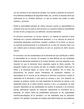 con los cambios en las estructuras sociales, sus valores y patrones de consumo,
los problemas estratégicos de seguridad militar, etc., es decir, la escasez tiene que
examinarse en un contexto dinámico. Lo que es escaso hoy puede no serlo
mañana, y viceversa.
Existe la esencialidad absoluta de ciertos recursos cuando su disponibilidad es
condición sine qua non para la vida humana y su ausencia implica la imposibilidad
de vida. El aire y el agua son, por definición, recursos esenciales.
En términos económicos, un recurso natural o un material es esencial si tiene
demanda aun a precios arbitrariamente elevados1 y si su carencia es causa de
importantes desajustes económicos, sociales y políticos. En el límite, un recurso
es esencial económicamente si la producción de un bien de consumo final o de
una materia para el proceso productivo es cero en ausencia de dicho recurso
natural.
En economía, son las características de la demanda las que contribuyen a definir
la esencialidad de un recurso. Su escasez no está definida por las cantidades
relativas de elementos existentes en la corteza terrestre, sino que responde a una
situación en que la demanda futura esperada supera la oferta prevista. Tal
desajuste implica que los precios del bien en cuestión aumentan hasta que la
oferta y la demanda logran un nuevo nivel de equilibrio. Por lo tanto, las
fluctuaciones de precios serían indicadores de escaseces relativas. La
esencialidad de un recurso se da entonces en términos económicos cuando la
elasticidad de la demanda a corto plazo es cercana a cero. Una situación de
escasez se produce cuando una baja elasticidad de demanda se asocia a una
elasticidad precio de la oferta también cercana a cero. La superación de esta
situación dependerá de las posibilidades de sustituir el producto o de encontrar
fuentes alternativas capaces de responder rápidamente al incremento de la
demanda. En ambos casos las posibilidades descansan en las capacidades
científico-tecnológicas de la sociedad y en las facilidades para su aplicación
práctica. Por ejemplo, la escasez de energía está determinada por los problemas
61
 