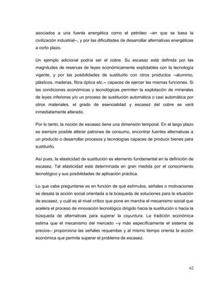 asociados a una fuente energética como el petróleo --en que se basa la
civilización industrial--, y por las dificultades de desarrollar alternativas energéticas
a corto plazo.
Un ejemplo adicional podría ser el cobre. Su escasez está definida por las
magnitudes de reservas de leyes económicamente explotables con la tecnología
vigente, y por las posibilidades de sustituirlo con otros productos --aluminio,
plásticos, maderas, fibra óptica etc.-- capaces de ejercer las mismas funciones. Si
las condiciones económicas y tecnológicas permiten la explotación de minerales
de leyes inferiores y/o un proceso de sustitución automática o casi automática por
otros materiales, el grado de esencialidad y escasez del cobre se verá
inmediatamente alterado.
Por lo tanto, la noción de escasez tiene una dimensión temporal. En el largo plazo
es siempre posible alterar patrones de consumo, encontrar fuentes alternativas a
un producto o desarrollar procesos y tecnologías capaces de producir bienes para
sustituirlo.
Así pues, la elasticidad de sustitución es elemento fundamental en la definición de
escasez. Tal elasticidad está determinada en gran medida por el conocimiento
tecnológico y sus posibilidades de aplicación práctica.
Lo que cabe preguntarse es en función de qué estímulos, señales o motivaciones
se desata la acción social orientada a la búsqueda de soluciones para la situación
de escasez, y cuál es el nivel crítico que pone en marcha el mecanismo social que
acelera el proceso de innovación tecnológico dirigido hacia la sustitución o hacia la
búsqueda de alternativas para superar la coyuntura. La tradición económica
estima que el mecanismo del mercado --y más específicamente el sistema de
precios-- proporciona las señales requeridas y al mismo tiempo orienta la acción
económica que permite superar el problema de escasez.
62
 