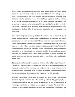 En un trabajo ya mencionado se recurre al costo unitario de extracción por unidad
de recurso como medida adecuada de escasez. El argumento --arraigado en la
tradición ricardiana-- es que, si la escasez es básicamente un desajuste entre
demanda y oferta, resultante de una demanda futura superior a la oferta prevista,
el proceso de ajuste se traducirá entonces en costos crecientes por producciones
crecientes de recursos solamente asequibles con cantidades también crecientes
de capital y trabajo que se requieren para compensar la menor calidad y las
localizaciones desfavorables de los recursos marginales que se incorporan a la
producción.
La evidencia empírica del trabajo de Barnett y Morse pone de manifiesto que el
índice seleccionado --el costo unitario de extracción-- ha mostrado tendencias
decrecientes, es decir, la experiencia histórica desmiente la premisa malthusiana
de escasez creciente de recursos naturales. El examen que han hecho algunos
autores de estos índices revela ciertas deficiencias que en principio afectarían las
conclusiones del estudio de Barnett y Morse. Es claro que algunos elementos
esenciales en la determinación de los costos sociales de extracción de recursos
naturales han sido ignorados, y entre ellos cabría citar los costos indirectos, los
costos externos --por ejemplo, los ambientales-- y sus efectos sobre los llamados
bienes libres.
Estos costos no han sufrido reducciones similares a los reflejados por los precios
de mercado. Más aún, algunos de ellos --en especial los ambientales-- han ido en
aumento constante. Sin embargo, esa tendencia no ha sido suficientemente
acentuada como para alterar la de los costos monetarios, o simplemente --dadas
las características del sistema económico imperante-- ha sido ignorada.
Además, como Fisher hace notar, la medida en términos de costo unitario
presenta algunos problemas de orden teórico y práctico. Así, por ejemplo, es
perfectamente factible que los costos de extracción de un recurso natural se
mantengan constantes a medida que se agota el recurso. Por otro lado, es
también muy posible --y la experiencia histórica lo demuestra-- que a medida que
63
 