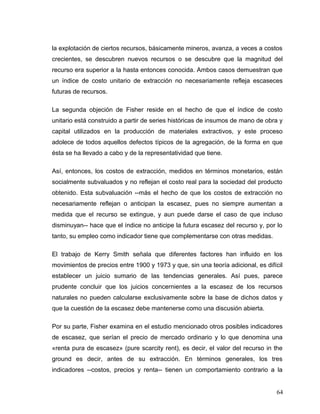 la explotación de ciertos recursos, básicamente mineros, avanza, a veces a costos
crecientes, se descubren nuevos recursos o se descubre que la magnitud del
recurso era superior a la hasta entonces conocida. Ambos casos demuestran que
un índice de costo unitario de extracción no necesariamente refleja escaseces
futuras de recursos.
La segunda objeción de Fisher reside en el hecho de que el índice de costo
unitario está construido a partir de series históricas de insumos de mano de obra y
capital utilizados en la producción de materiales extractivos, y este proceso
adolece de todos aquellos defectos típicos de la agregación, de la forma en que
ésta se ha llevado a cabo y de la representatividad que tiene.
Así, entonces, los costos de extracción, medidos en términos monetarios, están
socialmente subvaluados y no reflejan el costo real para la sociedad del producto
obtenido. Esta subvaluación --más el hecho de que los costos de extracción no
necesariamente reflejan o anticipan la escasez, pues no siempre aumentan a
medida que el recurso se extingue, y aun puede darse el caso de que incluso
disminuyan-- hace que el índice no anticipe la futura escasez del recurso y, por lo
tanto, su empleo como indicador tiene que complementarse con otras medidas.
El trabajo de Kerry Smith señala que diferentes factores han influido en los
movimientos de precios entre 1900 y 1973 y que, sin una teoría adicional, es difícil
establecer un juicio sumario de las tendencias generales. Así pues, parece
prudente concluir que los juicios concernientes a la escasez de los recursos
naturales no pueden calcularse exclusivamente sobre la base de dichos datos y
que la cuestión de la escasez debe mantenerse como una discusión abierta.
Por su parte, Fisher examina en el estudio mencionado otros posibles indicadores
de escasez, que serían el precio de mercado ordinario y lo que denomina una
«renta pura de escasez» (pure scarcity rent), es decir, el valor del recurso in the
ground es decir, antes de su extracción. En términos generales, los tres
indicadores --costos, precios y renta-- tienen un comportamiento contrario a la
64
 
