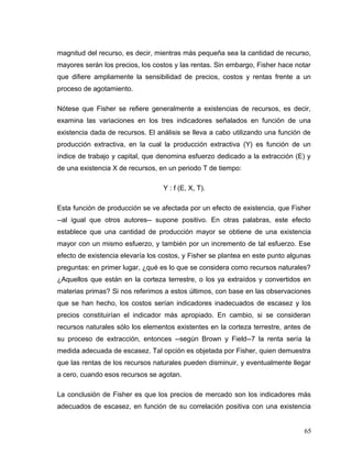magnitud del recurso, es decir, mientras más pequeña sea la cantidad de recurso,
mayores serán los precios, los costos y las rentas. Sin embargo, Fisher hace notar
que difiere ampliamente la sensibilidad de precios, costos y rentas frente a un
proceso de agotamiento.
Nótese que Fisher se refiere generalmente a existencias de recursos, es decir,
examina las variaciones en los tres indicadores señalados en función de una
existencia dada de recursos. El análisis se lleva a cabo utilizando una función de
producción extractiva, en la cual la producción extractiva (Y) es función de un
índice de trabajo y capital, que denomina esfuerzo dedicado a la extracción (E) y
de una existencia X de recursos, en un periodo T de tiempo:
Y : f (E, X, T).
Esta función de producción se ve afectada por un efecto de existencia, que Fisher
--al igual que otros autores-- supone positivo. En otras palabras, este efecto
establece que una cantidad de producción mayor se obtiene de una existencia
mayor con un mismo esfuerzo, y también por un incremento de tal esfuerzo. Ese
efecto de existencia elevaría los costos, y Fisher se plantea en este punto algunas
preguntas: en primer lugar, ¿qué es lo que se considera como recursos naturales?
¿Aquellos que están en la corteza terrestre, o los ya extraídos y convertidos en
materias primas? Si nos referimos a estos últimos, con base en las observaciones
que se han hecho, los costos serían indicadores inadecuados de escasez y los
precios constituirían el indicador más apropiado. En cambio, si se consideran
recursos naturales sólo los elementos existentes en la corteza terrestre, antes de
su proceso de extracción, entonces --según Brown y Field--7 la renta sería la
medida adecuada de escasez. Tal opción es objetada por Fisher, quien demuestra
que las rentas de los recursos naturales pueden disminuir, y eventualmente llegar
a cero, cuando esos recursos se agotan.
La conclusión de Fisher es que los precios de mercado son los indicadores más
adecuados de escasez, en función de su correlación positiva con una existencia
65
 
