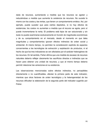 dada de recursos, aumentando a medida que los recursos se agotan y
reduciéndose a medida que aumenta la existencia de recursos. No sucede lo
mismo con los costos y las rentas, que tienen un comportamiento errático. Así, por
ejemplo, puede suceder que para ciertos depósitos, si no hay efectos de
existencias, los costos no aumentan a medida que el recurso se agota, pero sí
puede incrementarse la renta. El problema está lejos de ser solucionado y sin
duda no puede examinarse exclusivamente en función de magnitudes económicas
y de su comportamiento en el mercado, desde el momento en que tales
magnitudes y comportamientos ignoran efectos indirectos de orden social y
ambiental. Al mismo tiempo, no permiten la consideración explícita de aspectos
concernientes a las tecnologías de extracción y explotación de productos, ni el
hecho de que los tres indicadores se ven afectados por el carácter heterogéneo de
los recursos. En tal sentido, Fisher afirma que una medida de escasez de recursos
naturales debería reflejar claramente los sacrificios directos e indirectos que se
hacen para obtener una unidad de recursos, y que al mismo tiempo debería
permitir relacionar las variaciones en su existencia.
Las observaciones mencionadas sobre efectos indirectos, no perceptibles
directamente o no cuantificables, afectan la primera parte de este indicador,
mientras que otros factores de orden tecnológico y la heterogeneidad de los
recursos dificultan la elaboración de la segunda parte del indicador sugerido por
Fisher.
66
 