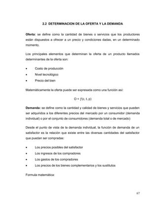 2.2 DETERMINACION DE LA OFERTA Y LA DEMANDA
Oferta: se define como la cantidad de bienes o servicios que los productores
están dispuestos a ofrecer a un precio y condiciones dadas, en un determinado
momento.
Los principales elementos que determinan la oferta de un producto llamados
determinantes de la oferta son:
• Costo de producción
• Nivel tecnológico
• Precio del bien
Matemáticamente la oferta puede ser expresada como una función así:
O = ƒ(c, t, p)
Demanda: se define como la cantidad y calidad de bienes y servicios que pueden
ser adquiridos a los diferentes precios del mercado por un consumidor (demanda
individual) o por el conjunto de consumidores (demanda total o de mercado)
Desde el punto de vista de la demanda individual, la función de demanda de un
satisfactor es la relación que existe entre las diversas cantidades del satisfactor
que puedan ser compradas:
• Los precios posibles del satisfactor
• Los ingresos de los compradores
• Los gastos de los compradores
• Los precios de los bienes complementarios y los sustitutos
Formula matemática:
67
 