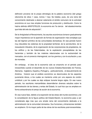 definición proviene de la propia etimología de la palabra economía (del griego
oikonomia de oikos = casa, nomos = ley). Se trataba, pues, de una rama del
conocimiento destinada a abarcar solamente el ámbito comunero de la actividad
económica en sus mas simples funciones de producción y distribución. Como la
habría definido ARISTOTELES, la economía era “la ciencia del abastecimientos
que trata del arte de adquisición”.
De la Antigüedad al Renacimiento, los asuntos económicos tomaron gradualmente
mayor importancia con la aparición de formas de organización más complejas que
las del régimen primitivo de las comunidades domesticas. En ese periodo fueron
muy discutidos los sistemas de la propiedad territorial, de la servidumbre, de la
recaudación tributaria, de la organización de las corporaciones de propietarios, de
los artificio y de las fraternidades, de la explotación precapitalistas de las
haciendas y también de las materias relacionadas con la exclusividad de
mercados, con el comercio interregional, con los gremios y con la acuñación y uso
de monedas.
Sin embargo, el área de la economía solo se ensancho en el periodo post-
renacentista cuando el desarrollo de los nuevos Estados-Nacionales de Francia,
Alemania, Inglaterra, España y Portugal y, particularmente, el descubrimiento de
América, hicieron que el análisis económico se desvinculara de los aspectos
puramente éticos, a los cuales se mantenía unido por una especie de cordón
umbilical y por los cuales se dejo eclipsar durante largos siglos. En ese nuevo
periodo, los escritores mercantilistas desarrollarían diversos estudios sobre la
administración de los bienes y rentas del Estado, lo cual hizo que se ampliara en
forma extraordinaria el campo de acción de la economía.
En esa nueva fase, debido a la expansión de las áreas del mundo económico y de
la consolidación de la figura política del Estado-Nación, la economía paso a ser
considerada algo mas que una simple rama del conocimiento dedicada a la
administración de la comunidad domestica. Sus funciones y dimensiones también
se ampliaron. En la mayor parte de las obras de los escritores post-renacentistas,
7
 