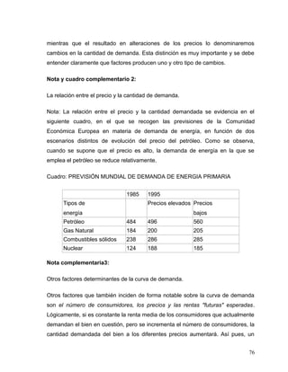 mientras que el resultado en alteraciones de los precios lo denominaremos
cambios en la cantidad de demanda. Esta distinción es muy importante y se debe
entender claramente que factores producen uno y otro tipo de cambios.
Nota y cuadro complementario 2:
La relación entre el precio y la cantidad de demanda.
Nota: La relación entre el precio y la cantidad demandada se evidencia en el
siguiente cuadro, en el que se recogen las previsiones de la Comunidad
Económica Europea en materia de demanda de energía, en función de dos
escenarios distintos de evolución del precio del petróleo. Como se observa,
cuando se supone que el precio es alto, la demanda de energía en la que se
emplea el petróleo se reduce relativamente.
Cuadro: PREVISIÓN MUNDIAL DE DEMANDA DE ENERGIA PRIMARIA
1985 1995
Tipos de
energía
Precios elevados Precios
bajos
Petróleo 484 496 560
Gas Natural 184 200 205
Combustibles sólidos 238 286 285
Nuclear 124 188 185
Nota complementaria3:
Otros factores determinantes de la curva de demanda.
Otros factores que también inciden de forma notable sobre la curva de demanda
son el número de consumidores, los precios y las rentas "futuras" esperadas.
Lógicamente, si es constante la renta media de los consumidores que actualmente
demandan el bien en cuestión, pero se incrementa el número de consumidores, la
cantidad demandada del bien a los diferentes precios aumentará. Así pues, un
76
 