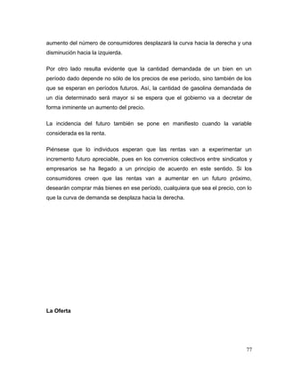 aumento del número de consumidores desplazará la curva hacia la derecha y una
disminución hacia la izquierda.
Por otro lado resulta evidente que la cantidad demandada de un bien en un
período dado depende no sólo de los precios de ese período, sino también de los
que se esperan en períodos futuros. Así, la cantidad de gasolina demandada de
un día determinado será mayor si se espera que el gobierno va a decretar de
forma inminente un aumento del precio.
La incidencia del futuro también se pone en manifiesto cuando la variable
considerada es la renta.
Piénsese que lo individuos esperan que las rentas van a experimentar un
incremento futuro apreciable, pues en los convenios colectivos entre sindicatos y
empresarios se ha llegado a un principio de acuerdo en este sentido. Si los
consumidores creen que las rentas van a aumentar en un futuro próximo,
desearán comprar más bienes en ese período, cualquiera que sea el precio, con lo
que la curva de demanda se desplaza hacia la derecha.
La Oferta
77
 