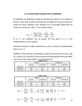 2.3.3 ELASTICIDAD CRUZADA DE LA DEMANDA
El coeficiente de elasticidad cruzada de demanda del articulo X con respecto al
articulo Y (exy) mide el cambio porcentual de la cantidad de X que se compra por
unidad de tiempo (ΔQx/Qx) como resultado de un porcentaje determinado de
cambio en el precio de Y (ΔP y /P y). De esta manera,
Si X y Y son sustitutos, exy es positivo. Por otra parte, si X y Y son
complementarios, exy es negativo.
Cuando los artículos no están relacionados, es decir, cuando son independientes
entre si, exy =0
EJEMPLO. Para encontrar la elasticidad cruzada de demanda entre te (X) y café
(Y), y entre te (X) y limones (Z) con los datos de la tabla siguiente forma [las tablas
5 (a) y (b) son las mismas tablas 11 y 12 del capitulo 2]:
88
 