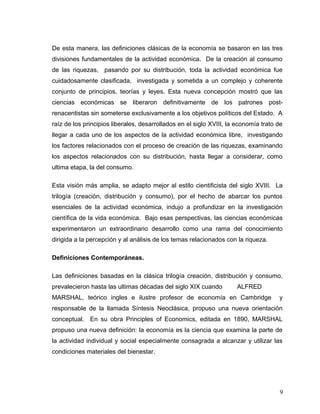De esta manera, las definiciones clásicas de la economía se basaron en las tres
divisiones fundamentales de la actividad económica. De la creación al consumo
de las riquezas, pasando por su distribución, toda la actividad económica fue
cuidadosamente clasificada, investigada y sometida a un complejo y coherente
conjunto de principios, teorías y leyes. Esta nueva concepción mostró que las
ciencias económicas se liberaron definitivamente de los patrones post-
renacentistas sin someterse exclusivamente a los objetivos políticos del Estado. A
raíz de los principios liberales, desarrollados en el siglo XVIII, la economía trato de
llegar a cada uno de los aspectos de la actividad económica libre, investigando
los factores relacionados con el proceso de creación de las riquezas, examinando
los aspectos relacionados con su distribución, hasta llegar a considerar, como
ultima etapa, la del consumo.
Esta visión más amplia, se adapto mejor al estilo cientificista del siglo XVIII. La
trilogía (creación, distribución y consumo), por el hecho de abarcar los puntos
esenciales de la actividad económica, indujo a profundizar en la investigación
científica de la vida económica. Bajo esas perspectivas, las ciencias económicas
experimentaron un extraordinario desarrollo como una rama del conocimiento
dirigida a la percepción y al análisis de los temas relacionados con la riqueza.
Definiciones Contemporáneas.
Las definiciones basadas en la clásica trilogía creación, distribución y consumo,
prevalecieron hasta las ultimas décadas del siglo XIX cuando ALFRED
MARSHAL, teórico ingles e ilustre profesor de economía en Cambridge y
responsable de la llamada Síntesis Neoclásica, propuso una nueva orientación
conceptual. En su obra Principles of Economics, editada en 1890, MARSHAL
propuso una nueva definición: la economía es la ciencia que examina la parte de
la actividad individual y social especialmente consagrada a alcanzar y utilizar las
condiciones materiales del bienestar.
9
 