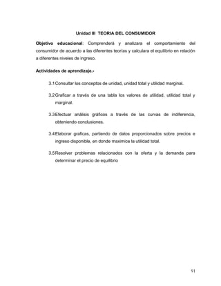 Unidad III TEORIA DEL CONSUMIDOR
Objetivo educacional: Comprenderá y analizara el comportamiento del
consumidor de acuerdo a las diferentes teorías y calculara el equilibrio en relación
a diferentes niveles de ingreso.
Actividades de aprendizaje.-
3.1Consultar los conceptos de unidad, unidad total y utilidad marginal.
3.2Graficar a través de una tabla los valores de utilidad, utilidad total y
marginal.
3.3Efectuar análisis gráficos a través de las curvas de indiferencia,
obteniendo conclusiones.
3.4Elaborar graficas, partiendo de datos proporcionados sobre precios e
ingreso disponible, en donde maximice la utilidad total.
3.5Resolver problemas relacionados con la oferta y la demanda para
determinar el precio de equilibrio
91
 