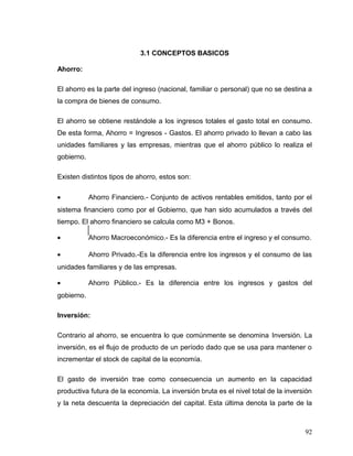 3.1 CONCEPTOS BASICOS
Ahorro:
El ahorro es la parte del ingreso (nacional, familiar o personal) que no se destina a
la compra de bienes de consumo.
El ahorro se obtiene restándole a los ingresos totales el gasto total en consumo.
De esta forma, Ahorro = Ingresos - Gastos. El ahorro privado lo llevan a cabo las
unidades familiares y las empresas, mientras que el ahorro público lo realiza el
gobierno.
Existen distintos tipos de ahorro, estos son:
• Ahorro Financiero.- Conjunto de activos rentables emitidos, tanto por el
sistema financiero como por el Gobierno, que han sido acumulados a través del
tiempo. El ahorro financiero se calcula como M3 + Bonos.
• Ahorro Macroeconómico.- Es la diferencia entre el ingreso y el consumo.
• Ahorro Privado.-Es la diferencia entre los ingresos y el consumo de las
unidades familiares y de las empresas.
• Ahorro Público.- Es la diferencia entre los ingresos y gastos del
gobierno.
Inversión:
Contrario al ahorro, se encuentra lo que comúnmente se denomina Inversión. La
inversión, es el flujo de producto de un período dado que se usa para mantener o
incrementar el stock de capital de la economía.
El gasto de inversión trae como consecuencia un aumento en la capacidad
productiva futura de la economía. La inversión bruta es el nivel total de la inversión
y la neta descuenta la depreciación del capital. Esta última denota la parte de la
92
 