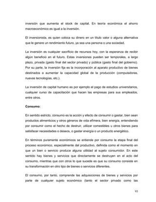 inversión que aumenta el stock de capital. En teoría económica el ahorro
macroeconómico es igual a la inversión.
El inversionista, es quien coloca su dinero en un título valor o alguna alternativa
que le genere un rendimiento futuro, ya sea una persona o una sociedad.
La inversión es cualquier sacrificio de recursos hoy, con la esperanza de recibir
algún beneficio en el futuro. Estas inversiones pueden ser temporales, a largo
plazo, privada (gasto final del sector privado) y pública (gasto final del gobierno).
Por su parte, la inversión fija es la incorporación al aparato productivo de bienes
destinados a aumentar la capacidad global de la producción (computadoras,
nuevas tecnologías, etc.).
La inversión de capital humano es por ejemplo el pago de estudios universitarios,
cualquier curso de capacitación que hacen las empresas para sus empleados,
entre otros.
Consumo:
En sentido estricto, consumo es la acción y efecto de consumir o gastar, bien sean
productos alimenticios y otros géneros de vida efímera, bien energía, entendiendo
por consumir como el hecho de destruir, utilizar comestibles u otros bienes para
satisfacer necesidades o deseos, o gastar energía o un producto energético.
En términos puramente económicos se entiende por consumo la etapa final del
proceso económico, especialmente del productivo, definida como el momento en
que un bien o servicio produce alguna utilidad al sujeto consumidor. En este
sentido hay bienes y servicios que directamente se destruyen en el acto del
consumo, mientras que con otros lo que sucede es que su consumo consiste en
su transformación en otro tipo de bienes o servicios diferentes.
El consumo, por tanto, comprende las adquisiciones de bienes y servicios por
parte de cualquier sujeto económico (tanto el sector privado como las
93
 