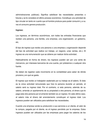 administraciones públicas). Significa satisfacer las necesidades presentes o
futuras y se le considera el último proceso económico. Constituye una actividad de
tipo circular en tanto en cuanto que el hombre produce para poder consumir y a su
vez el consumo genera producción.
Ingreso:
Los ingresos, en términos económicos, son todas las entradas financieras que
reciben una persona, una familia, una empresa, una organización, un gobierno,
etc.
El tipo de ingreso que recibe una persona o una empresa u organización depende
del tipo de actividad que realice (un trabajo, un negocio, unas ventas, etc.). El
ingreso es una remuneración que se obtiene por realizar dicha actividad.
Habitualmente en forma de dinero, los ingresos pueden ser por una venta de
mercancía, por intereses bancarios de una cuenta, por préstamos o cualquier otra
fuente.
Se deben de registrar cada movimiento en la contabilidad para saber de dónde
proviene y en qué se gasta.
El ingreso que recibe un trabajador asalariado por su trabajo es el salario. Si ésta
es la única actividad remunerada que hizo la persona durante un periodo, el
salario será su ingreso total. Por el contrario, si esta persona, además de su
salario, arrienda un apartamento de su propiedad a otra persona, el dinero que le
paga esta otra persona por el arriendo también es un ingreso. En este último caso,
el salario más el dinero del arrendamiento constituyen el ingreso total. Los
ingresos pueden ser utilizados para satisfacer las necesidades.
Cuando una empresa vende su producción o sus servicios a un cliente, el valor de
la compra, pagada por el cliente, es el ingreso percibido por la empresa. Estos
ingresos pueden ser utilizados por las empresas para pagar los salarios de los
94
 