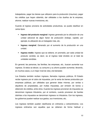 trabajadores, pagar los bienes que utilizaron para la producción (insumos), pagar
los créditos que hayan obtenido, dar utilidades a los dueños de la empresa,
ahorrar, realizar nuevas inversiones, etc.
Cuando el ingreso proviene de actividades productivas, se puede clasificar en
varios tipos:
 Ingreso del producto marginal: Ingreso generado por la utilización de una
unidad adicional de algún factor de producción (trabajo, capital), por
ejemplo, la utilización de un trabajador más, etc.
 Ingreso marginal: Generado por el aumento de la producción en una
unidad.
 Ingreso medio: Ingreso que se obtiene, en promedio, por cada unidad de
producto vendida; es decir, es el ingreso total dividido en el total de
unidades vendidas.
En general, las personas, las familias, las empresas, etc., buscan aumentar sus
ingresos. Si éstos se elevan, su consumo y su ahorro pueden aumentar, llevando,
en muchos casos, a un mejor nivel de vida y de bienestar.
Los Estados también reciben ingresos, llamados ingresos públicos. El Estado
recibe ingresos por el cobro de impuestos, por la venta de bienes producidos por
empresas públicas, por utilidades que generan éstas mismas, por ventas o
alquileres de propiedades, por multas impuestas, por emisión de bonos u
obtención de créditos, entre otros. Cuando los ingresos provienen de impuestos se
denominan ingresos tributarios, por el contrario, cuando provienen de fuentes
distintas a los impuestos se denominan ingresos no tributarios. Con los ingresos,
los gobiernos pueden realizar sus gastos, sus inversiones, etc.
Los ingresos también pueden clasificarse en ordinarios y extraordinarios. Los
ingresos ordinarios son aquellos que se obtienen de forma habitual y
95
 