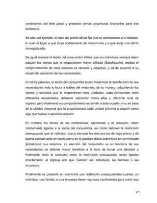 condiciones del libre juego y presenta ciertas coyunturas favorables para ese
fenómeno.
Se cita, por ejemplo, el caso del precio oficial fijo que no corresponde a la realidad,
lo cual da lugar a que haya ocultamiento de mercancías y a que surja una oferta
monopolizada.
De igual manera la teoría del consumidor afirma que los individuos siempre elijen
adquirir los bienes que le proporcionen mayor utilidad (Satisfacción), explica el
comportamiento de cada persona es racional y subjetivo, y va de acuerdo a su
escala de valoración de las necesidades.
En otras palabras, la teoría del consumidor busca maximizar la satisfacción de sus
necesidades, esto lo logra a trabes del mejor uso de su ingreso, adquiriendo los
bienes y servicios que le proporcionen mas utilidades, cada consumidor tiene
diferentes necesidades, diferente valoración hacia ellas y diferente nivel de
ingreso, pero finalmente su comportamiento es similar a toda ocasión y es en base
de la utilidad marginal que le proporcionara cada unidad próxima a adquirir como
elije que bienes o servicios adquirir.
En síntesis los temas de las preferencias, elecciones y el consumo, están
íntimamente ligadas a la teoría del consumidor, así como también la restricción
presupuestal que el individuo busca siempre las mercancías de bajo precio y de
buena calidad tanto en teoría como en la practica diaria sobre todo en un mercado
globalizado que tenemos. La elección del consumidor se en funciona de sus
necesidades de obtener mayor beneficio a la hora de tomar una decisión y
finalmente tanto el consumo como la restricción presupuestal están ligados
directamente al ingreso con que cuentan los individuos, las familias o las
empresas.
Finalmente se presenta en economía una restricción presupuestaria cuando, un
individuo, una familia, o una empresa tienen ingresos insuficientes para cubrir sus
97
 
