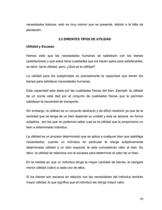 necesidades básicas, esto es muy común que se presente, debido a la falta de
plantación.
3.2 DIRENTES TIPOS DE UTILIDAD
Utilidad y Escasez
Hemos visto que las necesidades humanas se satisfacen con los bienes
(satisfactores) y que estos tiene cualidades que los hacen aptos para satisfacerlas;
es decir, tiene utilidad, pero, ¿Qué es la utilidad?
La utilidad para los subjetivistas es precisamente la capacidad que tienen los
bienes para satisfacer necesidades humanas.
Esta capacidad esta dada por las cualidades físicas del bien. Ejemplo: la utilidad
de un coche esta dad por el conjunto de cualidades físicas que le permiten
satisfacer la necesidad de transporte.
Sin embargo, la utilidad es un conjunto abstracto y de difícil medición ya que de la
santidad que se tenga de un bien depende su unidad y esta se aprecia en forma
subjetiva, por los que no podemos saber cual es la utilidad que le proporciona un
bien a determinado individuo.
La utilidad es un proceso determinado que se aplica a cualquier bien que satisfaga
necesidades; cuando un individuo en particular le otorga subjetivamente
determinada utilidad a un bien especial, le esta concediendo valor al bien. Es
decir, la utilidad se relaciona con la escasez para determinar el valor de un bien.
En la medida en que un individuo tenga la mayor cantidad de bienes, le otorgara
menor utilidad (valor) a cada uno de ellos.
Si los bienes son escasos en relación con las necesidades del individuo tendrán
mayor utilidad, lo que significa que el individuo les otorga mayor valor.
98
 