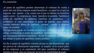 Maria Sjöstrand
En conclusión
el punto de equilibrio permite determinar el volumen de ventas a
partir del cual dicha empresa tendrá beneficios ; es aquel en el que los
ingresos son iguales a los costos (en el que se obtiene un beneficio
igual a cero) . La empresa no tiene beneficio ni perdida. También el
punto de equilibrio lo podemos clasificar en económico y
productivo el cual representan el punto de partida para indicar
cuantas unidades deben de venderse siempre cuando la empresa
opere sin perdida.
Si el producto puede ser vendido en mayores cantidades que las que
arroja , entonces en el punto de equilibrio tendremos como resultado
que la empresa percibirá beneficios . Si por el contrario se encuentra
por debajo el punto de equilibrio, tendrá perdidas.
En fin el punto de equilibrio consiste en que es una herramienta que
nos provee de información importante se emplea en la mayor parte
de las empresas y es sumamente útil para cuantificar el volumen
minimo a lograr, para asi alcanzar un nivel de rentabilidad deseado.
 