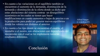 • En cuanto a las variaciones en el equilibrio también se
encuentran el aumento de la demanda, disminución de la
demanda y disminución de la oferta donde ya dicho que
estas alteraciones del sistema contrae un desequilibrio
económico en los cuales se tienen que hacer
modificaciones en cuanto aumentos o bajas de precios o en
la producción para poder así generar nuevos equilibrios
donde los valores son distintos al anterior.
• En cuanto a los tipo donde se encuentran el estable, el
inestable o el neutro, son alteraciones que dependiendo del
mecanismo con el cual se les implemente tomaran
resultados diferentes.
Alfred Vargas
C.I:24.914.975
Conclusión
 