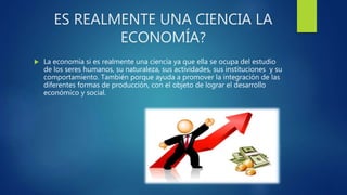 ES REALMENTE UNA CIENCIA LA
ECONOMÍA?
 La economía si es realmente una ciencia ya que ella se ocupa del estudio
de los seres humanos, su naturaleza, sus actividades, sus instituciones y su
comportamiento. También porque ayuda a promover la integración de las
diferentes formas de producción, con el objeto de lograr el desarrollo
económico y social.
 