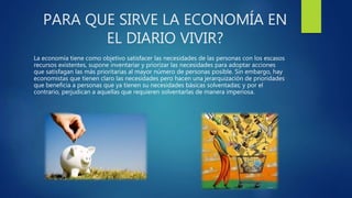 PARA QUE SIRVE LA ECONOMÍA EN
EL DIARIO VIVIR?
La economía tiene como objetivo satisfacer las necesidades de las personas con los escasos
recursos existentes, supone inventariar y priorizar las necesidades para adoptar acciones
que satisfagan las más prioritarias al mayor número de personas posible. Sin embargo, hay
economistas que tienen claro las necesidades pero hacen una jerarquización de prioridades
que beneficia a personas que ya tienen su necesidades básicas solventadas; y por el
contrario, perjudican a aquellas que requieren solventarlas de manera imperiosa.
 