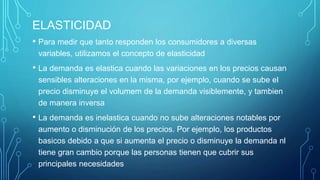 ELASTICIDAD
• Para medir que tanto responden los consumidores a diversas
variables, utilizamos el concepto de elasticidad
• La demanda es elastica cuando las variaciones en los precios causan
sensibles alteraciones en la misma, por ejemplo, cuando se sube el
precio disminuye el volumem de la demanda visiblemente, y tambien
de manera inversa
• La demanda es inelastica cuando no sube alteraciones notables por
aumento o disminución de los precios. Por ejemplo, los productos
basicos debido a que si aumenta el precio o disminuye la demanda nl
tiene gran cambio porque las personas tienen que cubrir sus
principales necesidades
 
