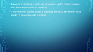 • La oferta es elastica cuando las variaciones en los precios causan
sencibles alteraciones en la misma
• Y es inelastica cuando suban o bajen los precios y el volumen de la
oferta no sea posible de modificar
 