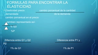 FORMULAS PARA ENCONTRAR LA
ELASTICIDAD
• Elasticidad precio cambio porcentual de la cantidad
demandada de la demanda
cambio porcentual en el precio
tambien representada así:
% QD
%P
Diferncia entre Q1 y Q2 Diferencia entre P1 y
P2
1% de Q1 1% de P1
 