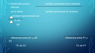 • Elasticidad precio cambio porcentual de la cantidad
ofrecida
de la oferta cambio porcentual en el precio
tambien representada así:
% QO
%P
Diferencia entre Q1 y Q2 Diferencia entre P1 y
P2
1% de Q1 1% de P1
 