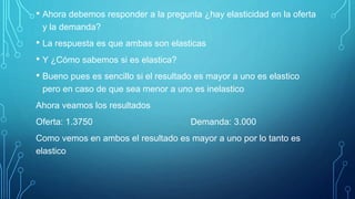 • Ahora debemos responder a la pregunta ¿hay elasticidad en la oferta
y la demanda?
• La respuesta es que ambas son elasticas
• Y ¿Cómo sabemos si es elastica?
• Bueno pues es sencillo si el resultado es mayor a uno es elastico
pero en caso de que sea menor a uno es inelastico
Ahora veamos los resultados
Oferta: 1.3750 Demanda: 3.000
Como vemos en ambos el resultado es mayor a uno por lo tanto es
elastico
 