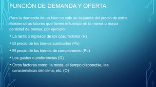 FUNCIÓN DE DEMANDA Y OFERTA
Para la demanda de un bien no solo se depende del precio de estos.
Existen otros fatores que tienen influencia en la menor o mayor
cantidad de bienes, por ejemplo:
• La renta o ingresos de los cosumidores (R)
• El precio de los bienes sustituidos (Ps)
• El precio de los bienes de complemento (Pc)
• Los gustos o preferencias (G)
• Otros factores como: la moda, el tiempo disponoble, las
caracteristicas del clima, etc. (O)
 
