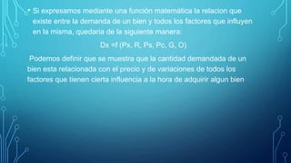 • Si expresamos mediante una función matemática la relacion que
existe entre la demanda de un bien y todos los factores que influyen
en la misma, quedaria de la siguiente manera:
Dx =f (Px, R, Ps, Pc, G, O)
Podemos definir que se muestra que la cantidad demandada de un
bien esta relacionada con el precio y de variaciones de todos los
factores que tienen cierta influencia a la hora de adquirir algun bien
 