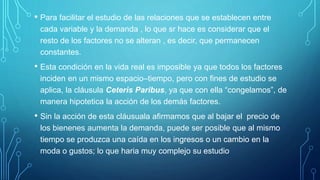 • Para facilitar el estudio de las relaciones que se establecen entre
cada variable y la demanda , lo que sr hace es considerar que el
resto de los factores no se alteran , es decir, que permanecen
constantes.
• Esta condición en la vida real es imposible ya que todos los factores
inciden en un mismo espacio–tiempo, pero con fines de estudio se
aplica, la cláusula Ceteris Paribus, ya que con ella “congelamos”, de
manera hipotetica la acción de los demás factores.
• Sin la acción de esta cláusuala afirmamos que al bajar el precio de
los bienenes aumenta la demanda, puede ser posible que al mismo
tiempo se produzca una caída en los ingresos o un cambio en la
moda o gustos; lo que haria muy complejo su estudio
 