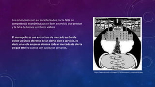 Los monopolios son así caracterizados por la falta de
competencia económica para el bien o servicio que prestan
y la falta de bienes sustitutos viables
El monopolio es una estructura de mercado en donde
existe un único oferente de un cierto bien o servicio, es
decir, una sola empresa domina todo el mercado de oferta
ya que este no cuenta con sustitutos cercanos.
https://www.ecured.cu/images/7/76/Monopolio_empresarial.jpeg
 