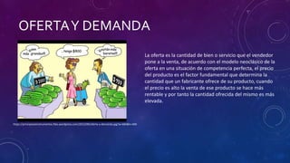 OFERTAY DEMANDA
La oferta es la cantidad de bien o servicio que el vendedor
pone a la venta, de acuerdo con el modelo neoclásico de la
oferta en una situación de competencia perfecta, el precio
del producto es el factor fundamental que determina la
cantidad que un fabricante ofrece de su producto, cuando
el precio es alto la venta de ese producto se hace más
rentable y por tanto la cantidad ofrecida del mismo es más
elevada.
https://principioseinstrumentos.files.wordpress.com/2012/09/oferta-y-demanda.jpg?w=684&h=400
 