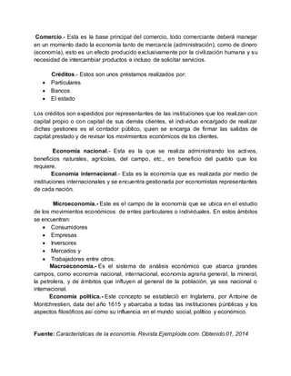 Comercio.- Esta es la base principal del comercio, todo comerciante deberá manejar
en un momento dado la economía tanto de mercancía (administración), como de dinero
(economía), esto es un efecto producido exclusivamente por la civilización humana y su
necesidad de intercambiar productos e incluso de solicitar servicios.
Créditos.- Estos son unos préstamos realizados por:
 Particulares
 Bancos
 El estado
Los créditos son expedidos por representantes de las instituciones que los realizan con
capital propio o con capital de sus demás clientes, el individuo encargado de realizar
dichas gestiones es el contador público, quien se encarga de firmar las salidas de
capital prestado y de revisar los movimientos económicos de los clientes.
Economía nacional.- Esta es la que se realiza administrando los activos,
beneficios naturales, agrícolas, del campo, etc., en beneficio del pueblo que los
requiere.
Economía internacional.- Esta es la economía que es realizada por medio de
instituciones internacionales y se encuentra gestionada por economistas representantes
de cada nación.
Microeconomía.- Este es el campo de la economía que se ubica en el estudio
de los movimientos económicos de entes particulares o individuales. En estos ámbitos
se encuentran:
 Consumidores
 Empresas
 Inversores
 Mercados y
 Trabajadores entre otros.
Macroeconomía.- Es el sistema de análisis económico que abarca grandes
campos, como economía nacional, internacional, economía agraria general, la mineral,
la petrolera, y de ámbitos que influyen al general de la población, ya sea nacional o
internacional.
Economía política.- Este concepto se estableció en Inglaterra, por Antoine de
Montchrestien, data del año 1615 y abarcaba a todas las instituciones púnblicas y los
aspectos filosóficos así como su influencia en el mundo social, político y económico.
Fuente: Características de la economía. Revista Ejemplode.com. Obtenido 01, 2014
 
