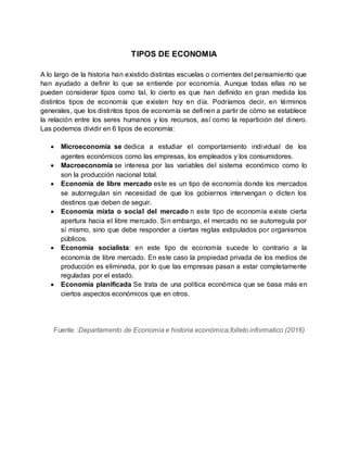 TIPOS DE ECONOMIA
A lo largo de la historia han existido distintas escuelas o corrientes del pensamiento que
han ayudado a definir lo que se entiende por economía. Aunque todas ellas no se
pueden considerar tipos como tal, lo cierto es que han definido en gran medida los
distintos tipos de economía que existen hoy en día. Podríamos decir, en términos
generales, que los distintos tipos de economía se definen a partir de cómo se establece
la relación entre los seres humanos y los recursos, así como la repartición del dinero.
Las podemos dividir en 6 tipos de economía:
 Microeconomía se dedica a estudiar el comportamiento individual de los
agentes económicos como las empresas, los empleados y los consumidores.
 Macroeconomía se interesa por las variables del sistema económico como lo
son la producción nacional total.
 Economía de libre mercado este es un tipo de economía donde los mercados
se autorregulan sin necesidad de que los gobiernos intervengan o dicten los
destinos que deben de seguir.
 Economía mixta o social del mercado n este tipo de economía existe cierta
apertura hacia el libre mercado. Sin embargo, el mercado no se autorregula por
sí mismo, sino que debe responder a ciertas reglas estipulados por organismos
públicos.
 Economía socialista: en este tipo de economía sucede lo contrario a la
economía de libre mercado. En este caso la propiedad privada de los medios de
producción es eliminada, por lo que las empresas pasan a estar completamente
reguladas por el estado.
 Economía planificada Se trata de una política económica que se basa más en
ciertos aspectos económicos que en otros.
Fuente :Departamento de Economia e historia económica,folleto informatico (2016)
 