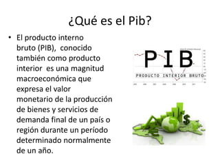 ¿Qué es el Pib?
• El producto interno
bruto (PIB), ​ conocido
también como producto
interior es una magnitud
macroeconómica que
expresa el valor
monetario de la producción
de bienes y servicios de
demanda final de un país o
región durante un período
determinado normalmente
de un año.
 