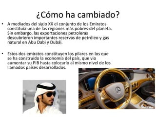 ¿Cómo ha cambiado?
• A mediados del siglo XX el conjunto de los Emiratos
constituía una de las regiones más pobres del planeta.
Sin embargo, las exportaciones petroleras
descubrieron importantes reservas de petróleo y gas
natural en Abu Dabi y Dubái.
• Estos dos emiratos constituyen los pilares en los que
se ha construido la economía del país, que vio
aumentar su PIB hasta colocarlo al mismo nivel de los
llamados países desarrollados.
 