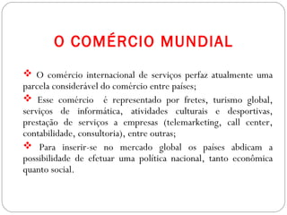 GEOGRAFIA , 3ª Série
A Formação de Blocos Regionais
O COMÉRCIO MUNDIAL
 O comércio internacional de serviços perfaz atualmente uma
parcela considerável do comércio entre países;
 Esse comércio é representado por fretes, turismo global,
serviços de informática, atividades culturais e desportivas,
prestação de serviços a empresas (telemarketing, call center,
contabilidade, consultoria), entre outras;
 Para inserir-se no mercado global os países abdicam a
possibilidade de efetuar uma política nacional, tanto econômica
quanto social.
 
