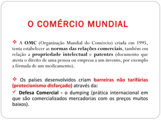 GEOGRAFIA , 3ª Série
A Formação de Blocos Regionais
O COMÉRCIO MUNDIAL
 A OMC (Organização Mundial do Comércio) criada em 1995,
tenta estabelecer as normas das relações comerciais, também em
relação a propriedade intelectual e patentes (documento que
atesta o direito de uma pessoa ou empresa a um invento, por exemplo
a fórmula de um medicamento).
 Os países desenvolvidos criam barreiras não tarifárias
(protecionismo disfarçado) através da:
 Defesa Comercial - o dumping (prática internacional em
que são comercializados mercadorias com os preços muitos
baixos).
 