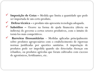 GEOGRAFIA ,3ª Série
A Formação de Blocos Regionais
 Imposição de Cotas – Medida que limita a quantidade que pode
ser importada de um certo produto.
 Defesa técnica - o produto não apresenta tecnologia adequada.
 Subsídios – Ocorre na forma de ajuda financeira (direta ou
indireta) do governo a certos setores produtivos, com o intuito de
torná-los mais competitivos.
 Barreiras fitossanitárias – Medidas aplicadas principalmente
sobre produtos agropecuários com o estabelecimento de rigorosas
normas justificadas por questões sanitárias. A importação de
produtos pode ser impedida quando são detectadas doenças em
rebanhos, ou produtos agrícolas que foram cultivados com excesso
de agrotóxicos, fertilizantes, etc.
 