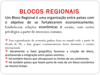 BLOCOS REGIONAIS
Um Bloco Regional é uma organização entre países com
o objetivo de se fortalecerem economicamente;
Estabelecem relações econômicas e sociais, com certos
privilégios a partir de interesses comuns;
 Essa regionalização da economia ganhou força no mundo todo a partir da
década de 90, e hoje grupos economicamente fortes dominam o cenário
internacional;
 Geralmente o fator geográfico favorece a criação do bloco,
promovendo a integração entre países vizinhos;
 Há também blocos que ultrapassam os limites de seu continente;
 Há também países que fazem parte de mais de um bloco econômico
ao mesmo tempo.
 