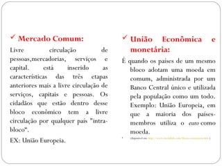 GEOGRAFIA , 3ª Série
A Formação de Blocos Regionais
 Mercado Comum:
Livre circulação de
pessoas,mercadorias, serviços e
capital. está inserido as
características das três etapas
anteriores mais a livre circulação de
serviços, capitais e pessoas. Os
cidadãos que estão dentro desse
bloco econômico tem a livre
circulação por qualquer país "intra-
bloco“.
EX: União Europeia.
 União Econômica e
monetária:
É quando os países de um mesmo
bloco adotam uma moeda em
comum, administrada por um
Banco Central único e utilizada
pela população como um todo.
Exemplo: União Europeia, em
que a maioria dos países-
membros utiliza o euro como
moeda.
• (disponível em: http://www.escolakids.com/blocos-economicos.htm )
 